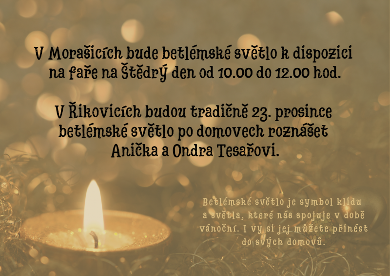 Betlémské světlo je symbol klidu  a světla, které nás spojuje v době vánoční. I vy si jej můžete přinést do svých domovů. V Morašicích bude betlémské světlo k dispozici  na faře na Štědrý den od 10.00 do 12.00 hod.  V Řikovicích budou tradičně 23. prosince  betlémské světlo po domovech roznášet  Anička a Ondra Tesařovi.