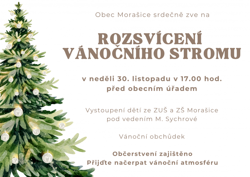 Obec Morašice srdečně zve na ROZSVÍCENÍ VÁNOČNÍHO STROMU v neděli 30. listopadu 2025 v 17.00 hod. před obecním úřadem. Těšit se můžete na vystoupení dětí ze ZUŠ a ZŠ Morašice pod vedením M. Sychrové a vánoční obchůdek. Občerstvení zajištěno. Přijďte načerpat vánoční atmosféru.