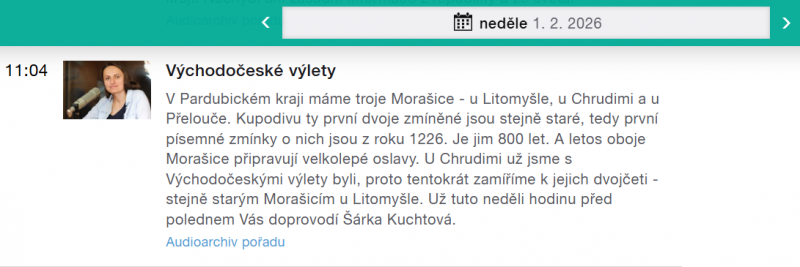 Východočeské výlety V Pardubickém kraji máme troje Morašice - u Litomyšle, u Chrudimi a u Přelouče. Kupodivu ty první dvoje zmíněné jsou stejně staré, tedy první písemné zmínky o nich jsou z roku 1226. Je jim 800 let. A letos oboje Morašice připravují velkolepé oslavy. U Chrudimi už jsme s Východočeskými výlety byli, proto tentokrát zamíříme k jejich dvojčeti - stejně starým Morašicím u Litomyšle. Už tuto neděli hodinu před polednem Vás doprovodí Šárka Kuchtová.